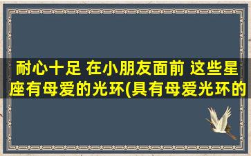 耐心十足 在小朋友面前 这些星座有母爱的光环(具有母爱光环的星座：耐心十足，小朋友的最佳伴侣)